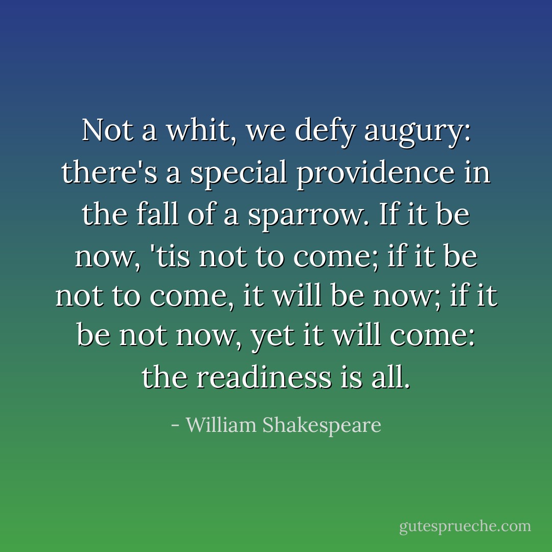 Not a whit, we defy augury: there's a special<br />providence in the fall of a sparrow. If it be now,<br />'tis not to come; if it be not to come, it will be<br />now; if it be not now, yet it will come: the<br />readiness is all. - William Shakespeare