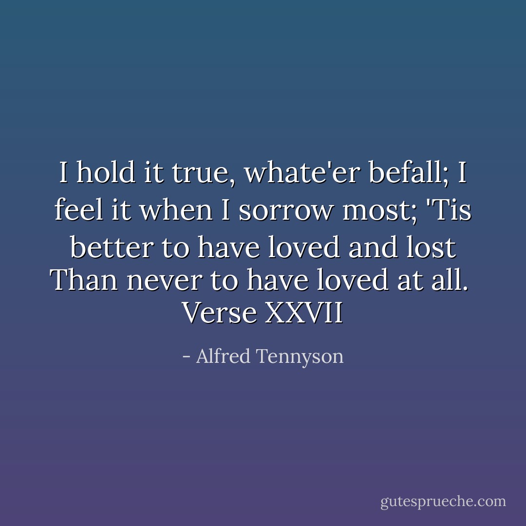 I hold it true, whate'er befall;<br />I feel it when I sorrow most;<br />'Tis better to have loved and lost<br />Than never to have loved at all.<br /><br /><i>Verse XXVII</i> - Alfred Tennyson