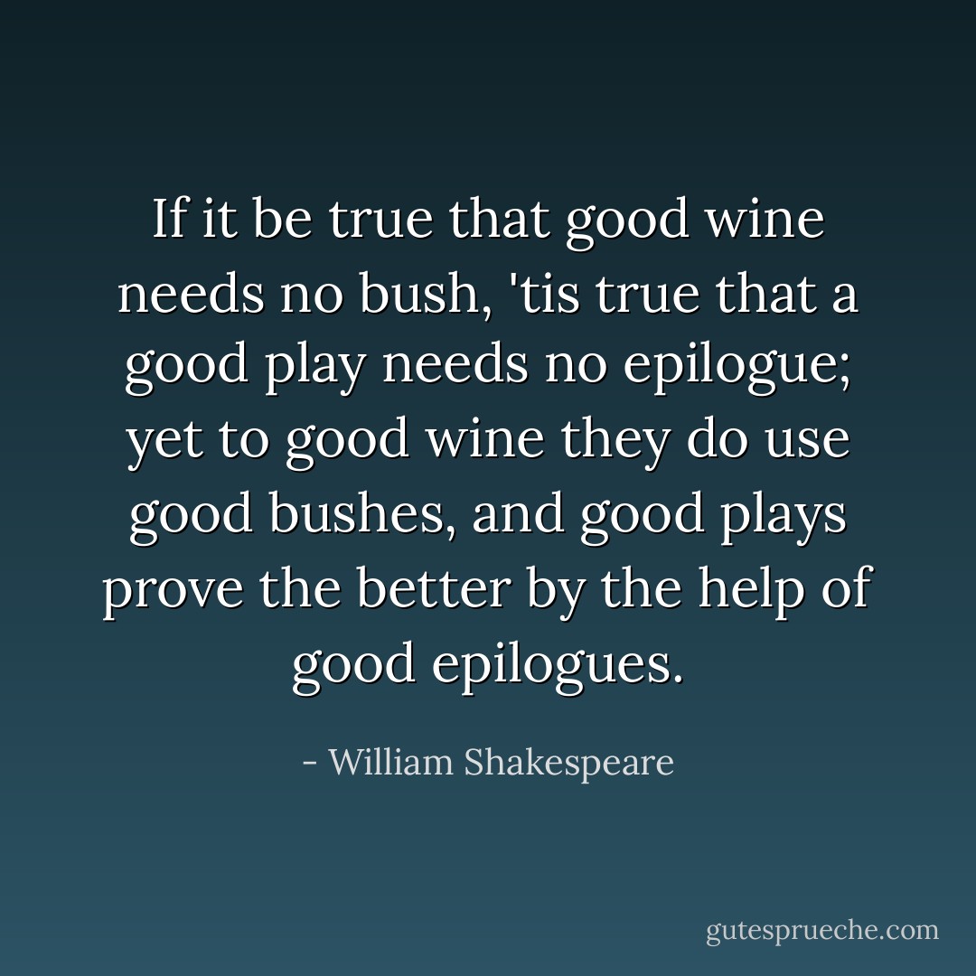 If it be true that good wine needs no bush,<br />'tis true that a good play needs no epilogue;<br />yet to good wine they do use good bushes,<br />and good plays prove the better by the help of good epilogues. - William Shakespeare