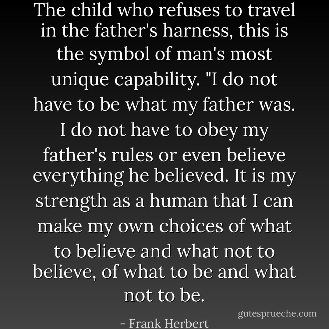 The child who refuses to travel in the father's harness, this is the symbol of man's most unique capability. "I do not have to be what my father was. I do not have to obey my father's rules or even believe everything he believed. It is my strength as a human that I can make my own choices of what to believe and what not to believe, of what to be and what not to be. - Frank Herbert