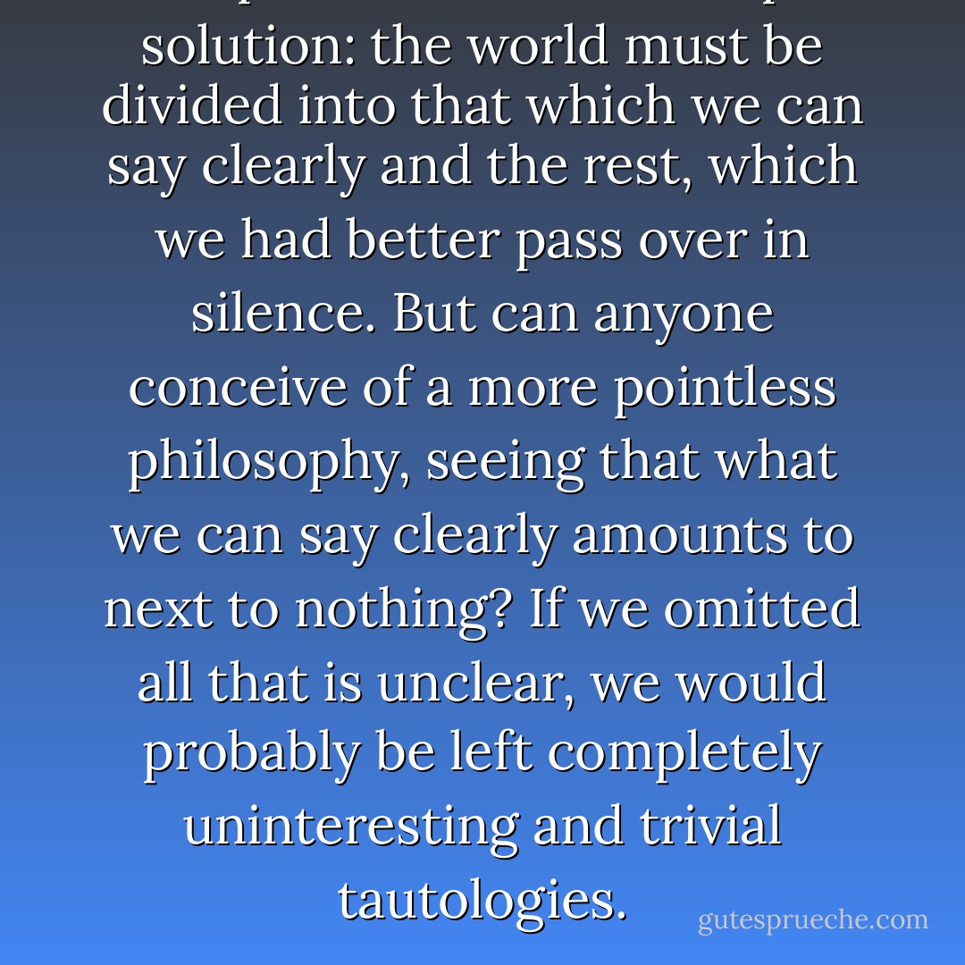 The positivists have a simple solution: the world must be divided into that which we can say clearly and the rest, which we had better pass over in silence. But can anyone conceive of a more pointless philosophy, seeing that what we can say clearly amounts to next to nothing? If we omitted all that is unclear, we would probably be left completely uninteresting and trivial tautologies. - Werner Heisenberg
