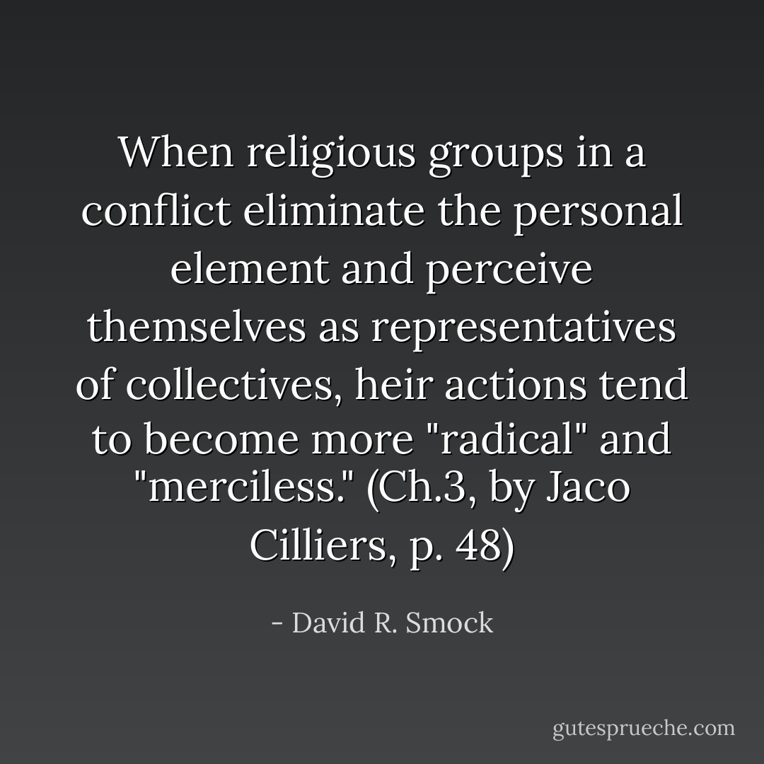 When religious groups in a conflict eliminate the personal element and perceive themselves as representatives of collectives, heir actions tend to become more "radical" and "merciless." (Ch.3, by Jaco Cilliers, p. 48) - David R. Smock