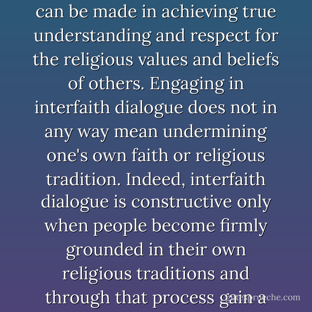 I strongly feel that it is only when there is a deep understanding of one's own religious beliefs and commitments that progress can be made in achieving true understanding and respect for the religious values and beliefs of others. Engaging in interfaith dialogue does not in any way mean undermining one's own faith or religious tradition. Indeed, interfaith dialogue is constructive only when people become firmly grounded in their own religious traditions and through that process gain a willingness to listen and respect the beliefs of other religions. (by Cilliers, Ch. 3, p. 48-49) - David R. Smock