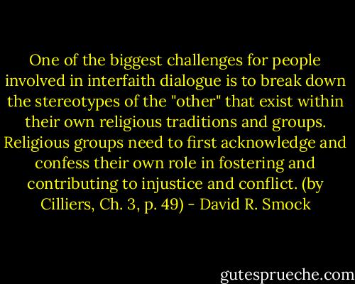 One of the biggest challenges for people involved in interfaith dialogue is to break down the stereotypes of the "other" that exist within their own religious traditions and groups. Religious groups need to first acknowledge and confess their own role in fostering and contributing to injustice and conflict. (by Cilliers, Ch. 3, p. 49) - David R. Smock