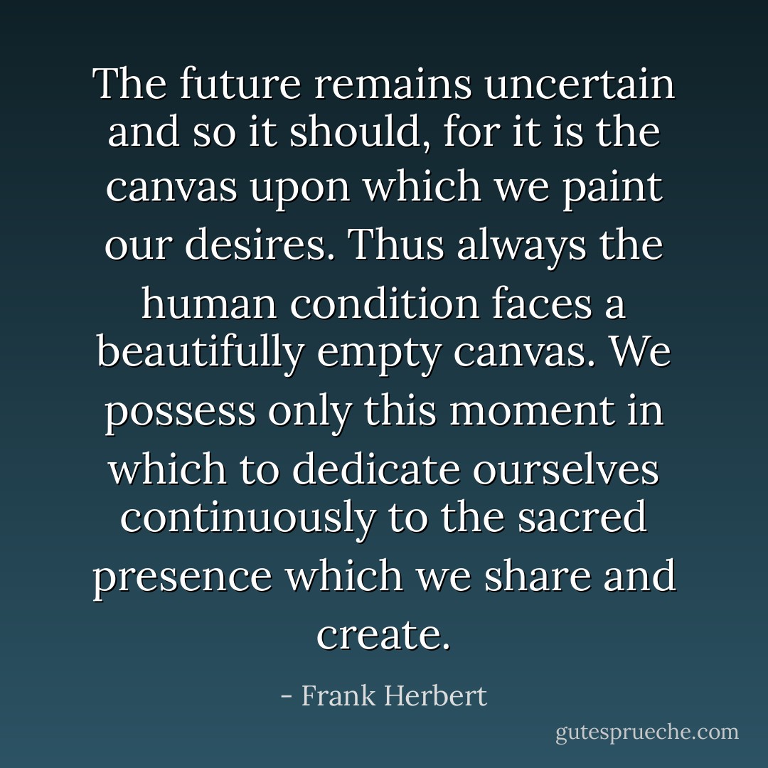 The future remains uncertain and so it should, for it is the canvas upon which we paint our desires. Thus always the human condition faces a beautifully empty canvas. We possess only this moment in which to dedicate ourselves continuously to the sacred presence which we share and create. - Frank Herbert