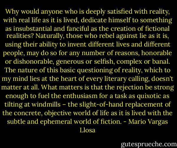 Why would anyone who is deeply satisfied with reality, with real life as it is lived, dedicate himself to something as insubstantial and fanciful as the creation of fictional realities? Naturally, those who rebel against lie as it is, using their ability to invent different lives and different people, may do so for any number of reasons, honorable or dishonorable, generous or selfish, complex or banal. The nature of this basic questioning of reality, which to my mind lies at the heart of every literary calling, doesn't matter at all. What matters is that the rejection be strong enough to fuel the enthusiasm for a task as quixotic as tilting at windmills – the slight-of-hand replacement of the concrete, objective world of life as it is lived with the subtle and ephemeral world of fiction. - Mario Vargas Llosa