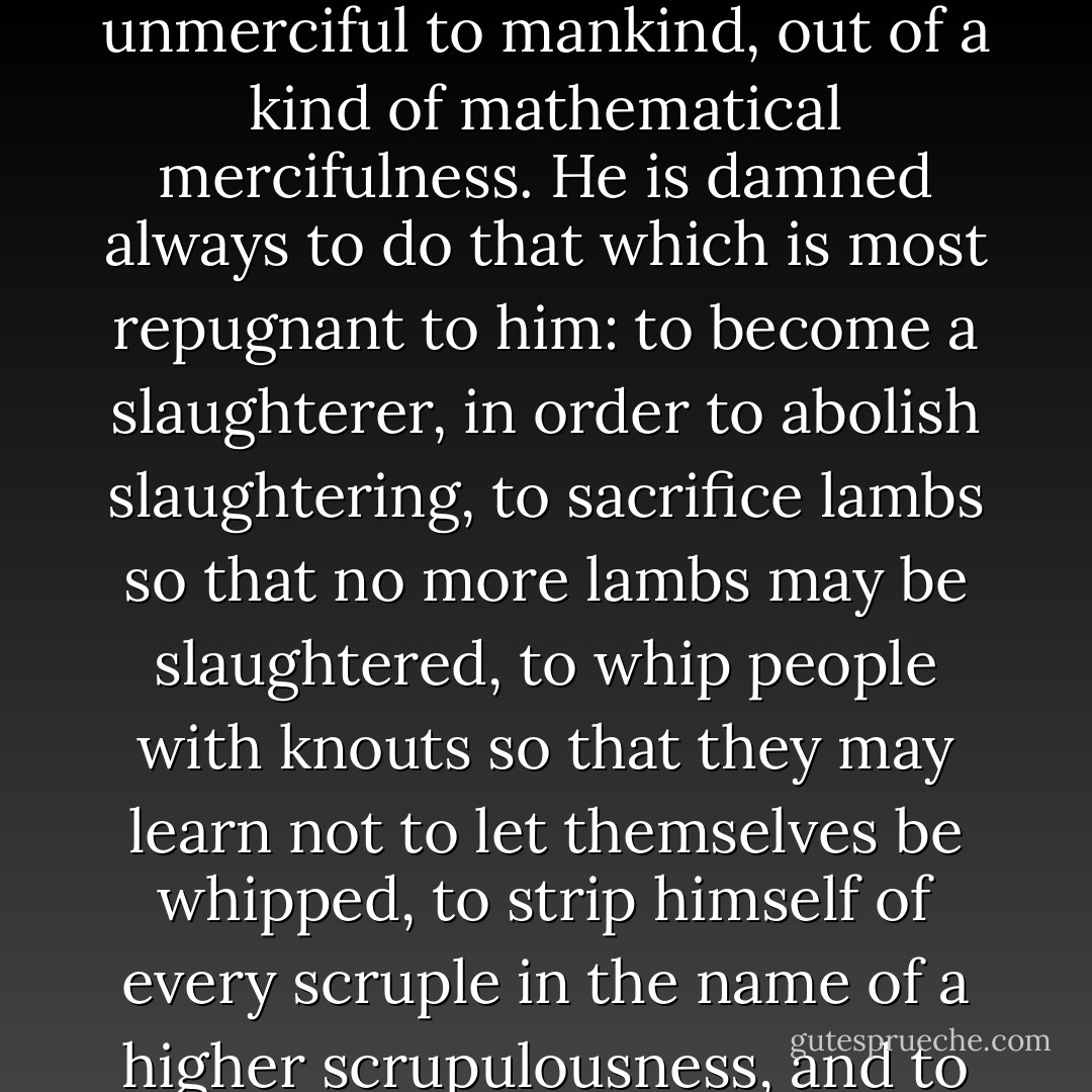 Satan, on the contrary, is thin, ascetic and a fanatical devotee of logic. He reads Machiavelli, Ignatius of Loyola, Marx and Hegel; he is cold and unmerciful to mankind, out of a kind of mathematical mercifulness. He is damned always to do that which is most repugnant to him: to become a slaughterer, in order to abolish slaughtering, to sacrifice lambs so that no more lambs may be slaughtered, to whip people with knouts so that they may learn not to let themselves be whipped, to strip himself of every scruple in the name of a higher scrupulousness, and to challenge the hatred of mankind because of his love for it--an abstract and geometric love. - Arthur Koestler