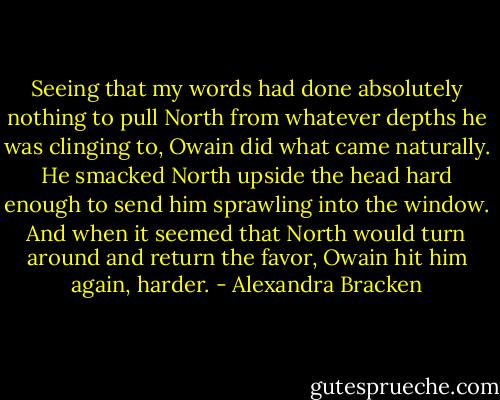 Seeing that my words had done absolutely nothing to pull North from whatever depths he was clinging to, Owain did what came naturally. He smacked North upside the head hard enough to send him sprawling into the window. And when it seemed that North would turn around and return the favor, Owain hit him again, harder. - Alexandra Bracken