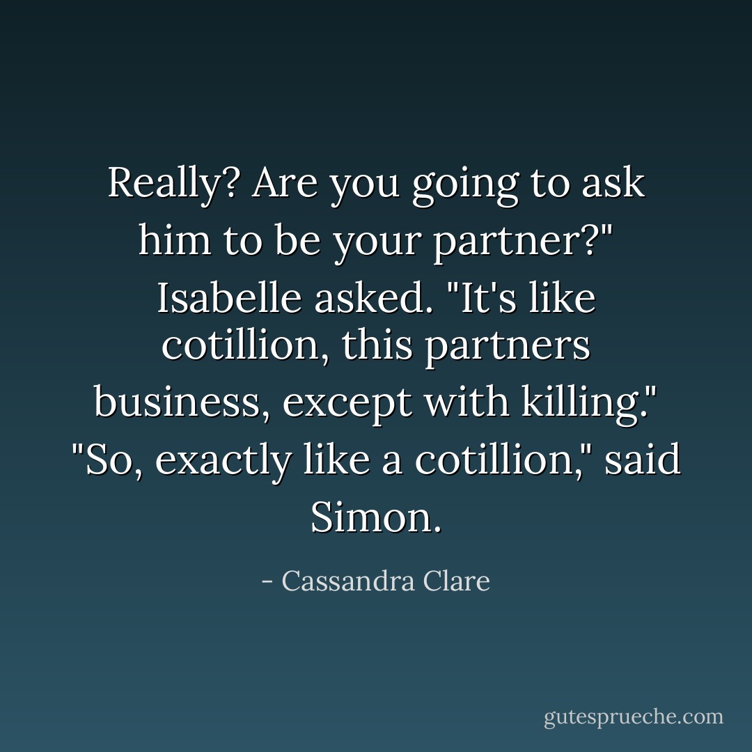 Really? Are you going to ask him to be your partner?" Isabelle asked. "It's like cotillion, this partners business, except with killing."<br />"So, exactly like a cotillion," said Simon. - Cassandra Clare