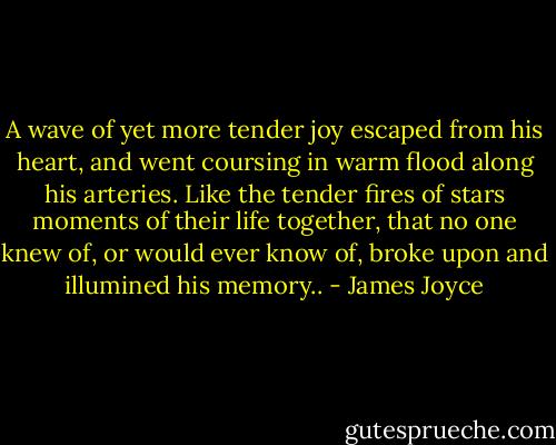 A wave of yet more tender joy escaped from his heart, and went coursing in warm flood along his arteries. Like the tender fires of stars moments of their life together, that no one knew of, or would ever know of, broke upon and illumined his memory.. - James Joyce