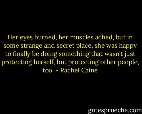Her eyes burned, her muscles ached, but in some strange and secret place, she was happy to finally be doing something that wasn't just protecting herself, but protecting other people, too. - Rachel Caine
