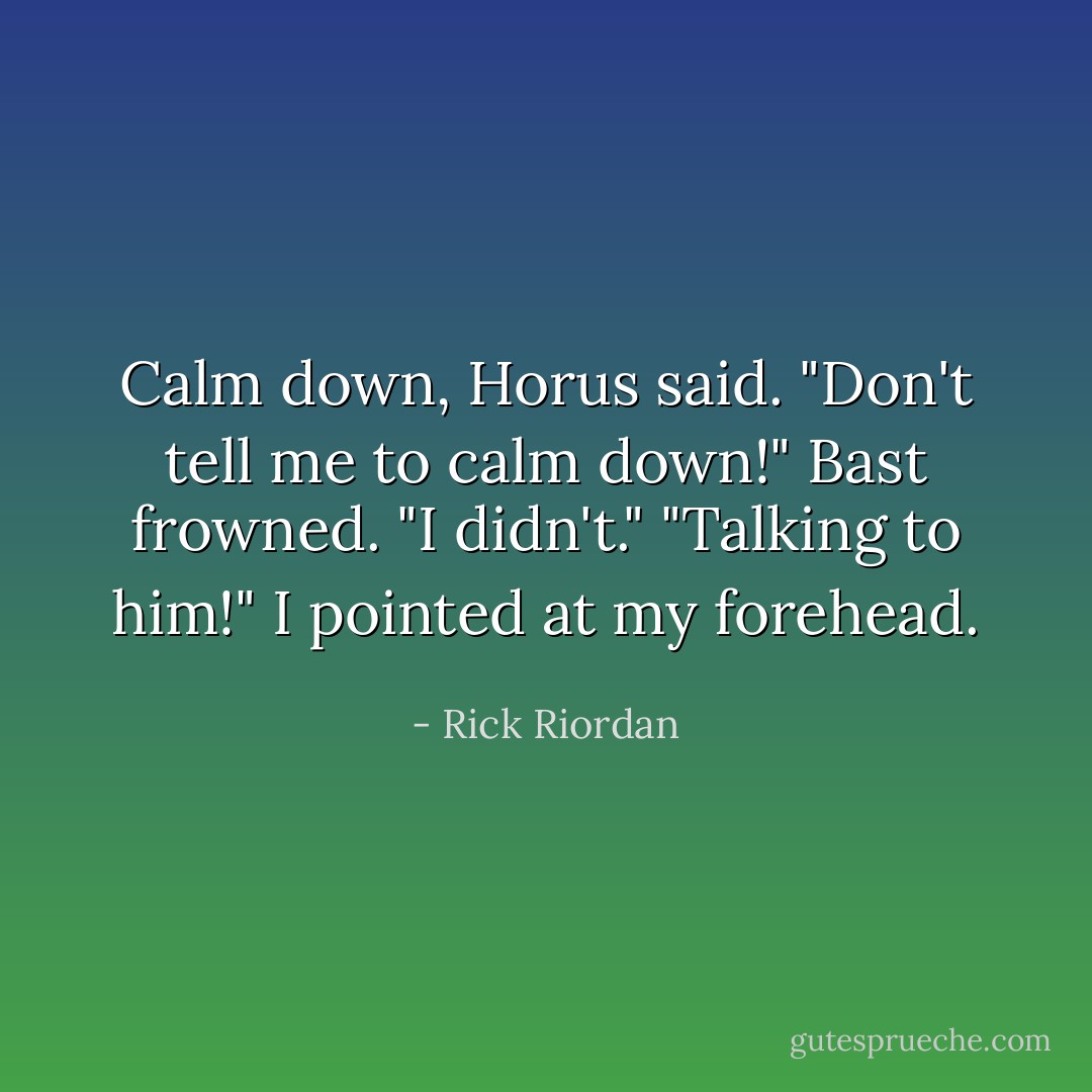 Calm down, Horus said.<br />"Don't tell me to calm down!"<br />Bast frowned. "I didn't."<br />"Talking to him!" I pointed at my forehead. - Rick Riordan