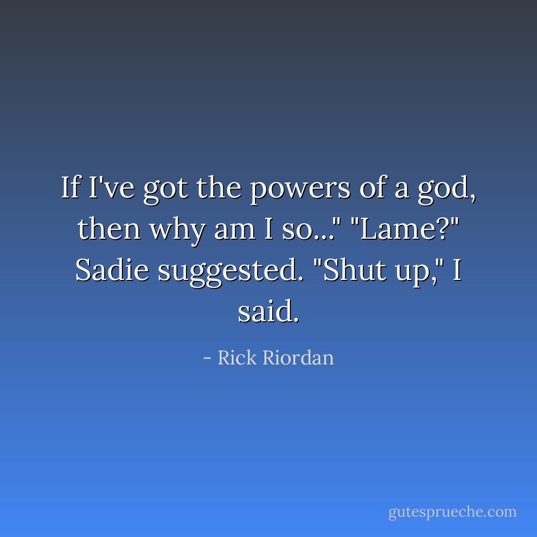 If I've got the powers of a god, then why am I so..."<br />"Lame?" Sadie suggested.<br />"Shut up," I said. - Rick Riordan