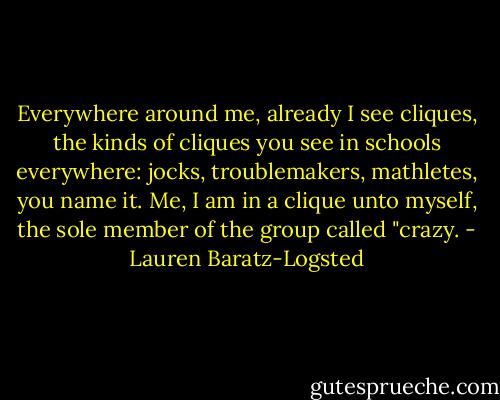 Everywhere around me, already I see cliques, the kinds of cliques you see in schools everywhere: jocks, troublemakers, mathletes, you name it. Me, I am in a clique unto myself, the sole member of the group called "crazy. - Lauren Baratz-Logsted