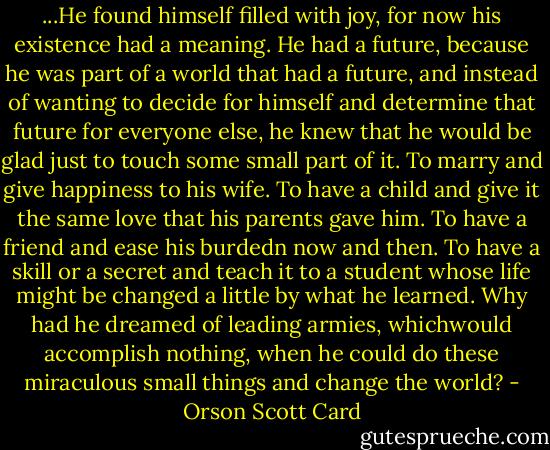 ...He found himself filled with joy, for now his existence had a meaning. He had a future, because he was part of a world that had a future, and instead of wanting to decide for himself and determine that future for everyone else, he knew that he would be glad just to touch some small part of it. To marry and give happiness to his wife. To have a child and give it the same love that his parents gave him. To have a friend and ease his burdedn now and then. To have a skill or a secret and teach it to a student whose life might be changed a little by what he learned. Why had he dreamed of leading armies, whichwould accomplish nothing, when he could do these miraculous small things and change the world? - Orson Scott Card