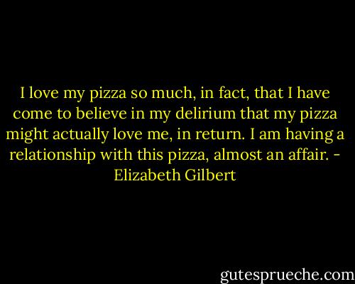 I love my pizza so much, in fact, that I have come to believe in my delirium that my pizza might actually love me, in return. I am having a relationship with this pizza, almost an affair. - Elizabeth Gilbert
