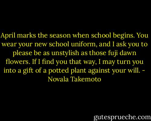 April marks the season when school begins. You wear your new school uniform, and I ask you to please be as unstylish as those fuji dawn flowers. If I find you that way, I may turn you into a gift of a potted plant against your will. - Novala Takemoto