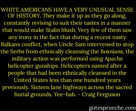 WHITE AMERICANS HAVE A VERY UNUSUAL SENSE OF HISTORY. They make it up as they go along, constantly revising to suit their tastes in a manner that would make Stalin blush. Very few of them saw any irony in the fact that during a recent nasty Balkans conflict, when Uncle Sam intervened to stop the Serbs from ethnically cleansing the Bosnians, the military action was performed using Apache helicopter gunships. Helicopters named after a people that had been ethnically cleansed<br />in the United States less than one hundred years previously. Sixteen lane highways across the sacred burial grounds. Yee-hah. - Craig Ferguson