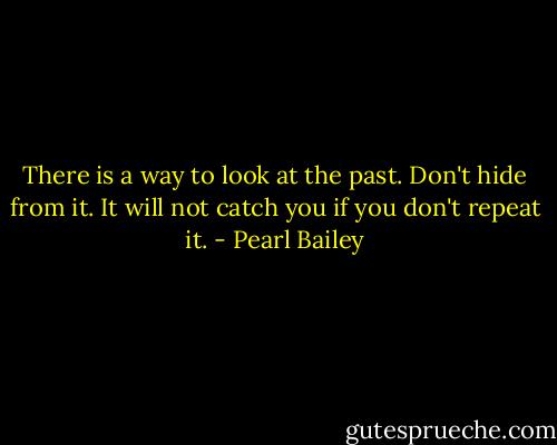 There is a way to look at the past. Don't hide from it. It will not catch you if you don't repeat it. - Pearl Bailey