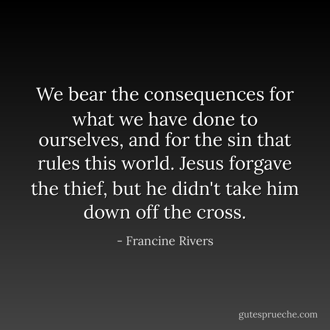 We bear the consequences for what we have done to ourselves, and for the sin that rules this world. Jesus forgave the thief, but he didn't take him down off the cross. - Francine Rivers