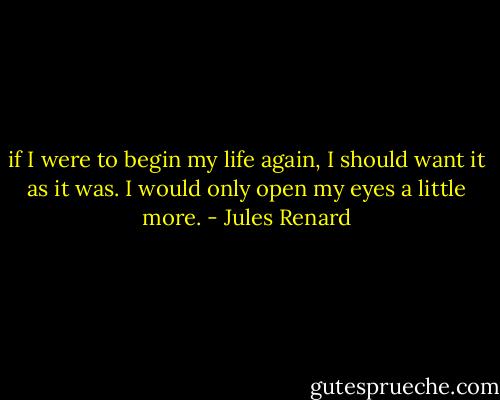 if I were to begin my life again, I should want it as it was. I would only open my eyes a little more. - Jules Renard