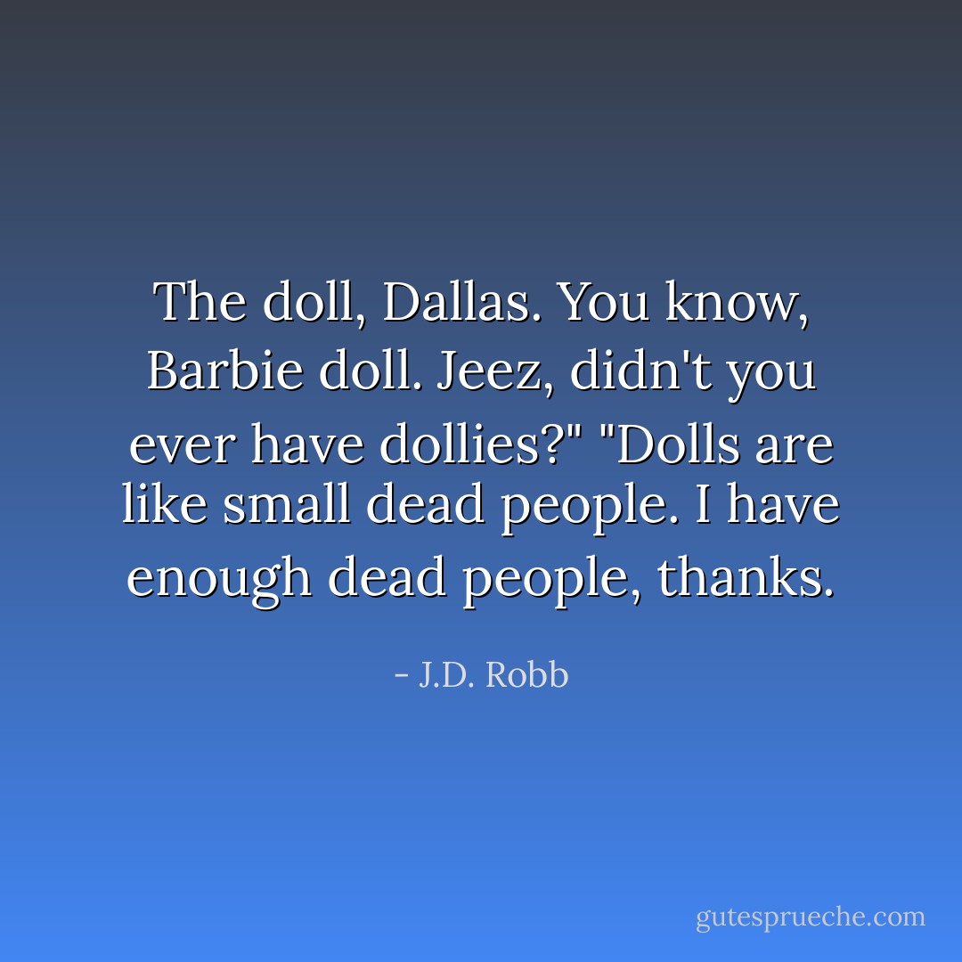The doll, Dallas. You know, Barbie doll. Jeez, didn't you ever have dollies?"<br />"Dolls are like small dead people. I have enough dead people, thanks. - J.D. Robb