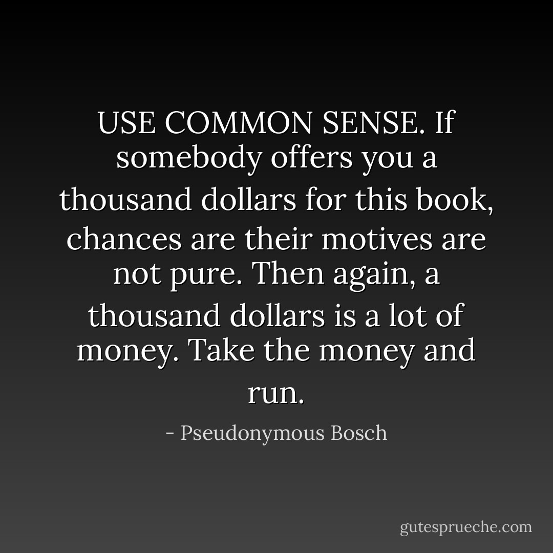 USE COMMON SENSE. If somebody offers you a thousand dollars for this book, chances are their motives are not pure. Then again, a thousand dollars is a lot of money. Take the money and run. - Pseudonymous Bosch
