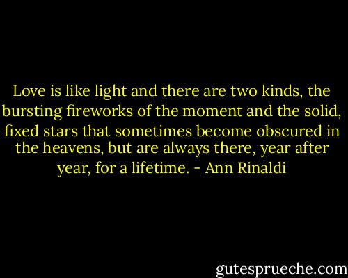 Love is like light and there are two kinds, the bursting fireworks of the moment and the solid, fixed stars that sometimes become obscured in the heavens, but are always there, year after year, for a lifetime. - Ann Rinaldi