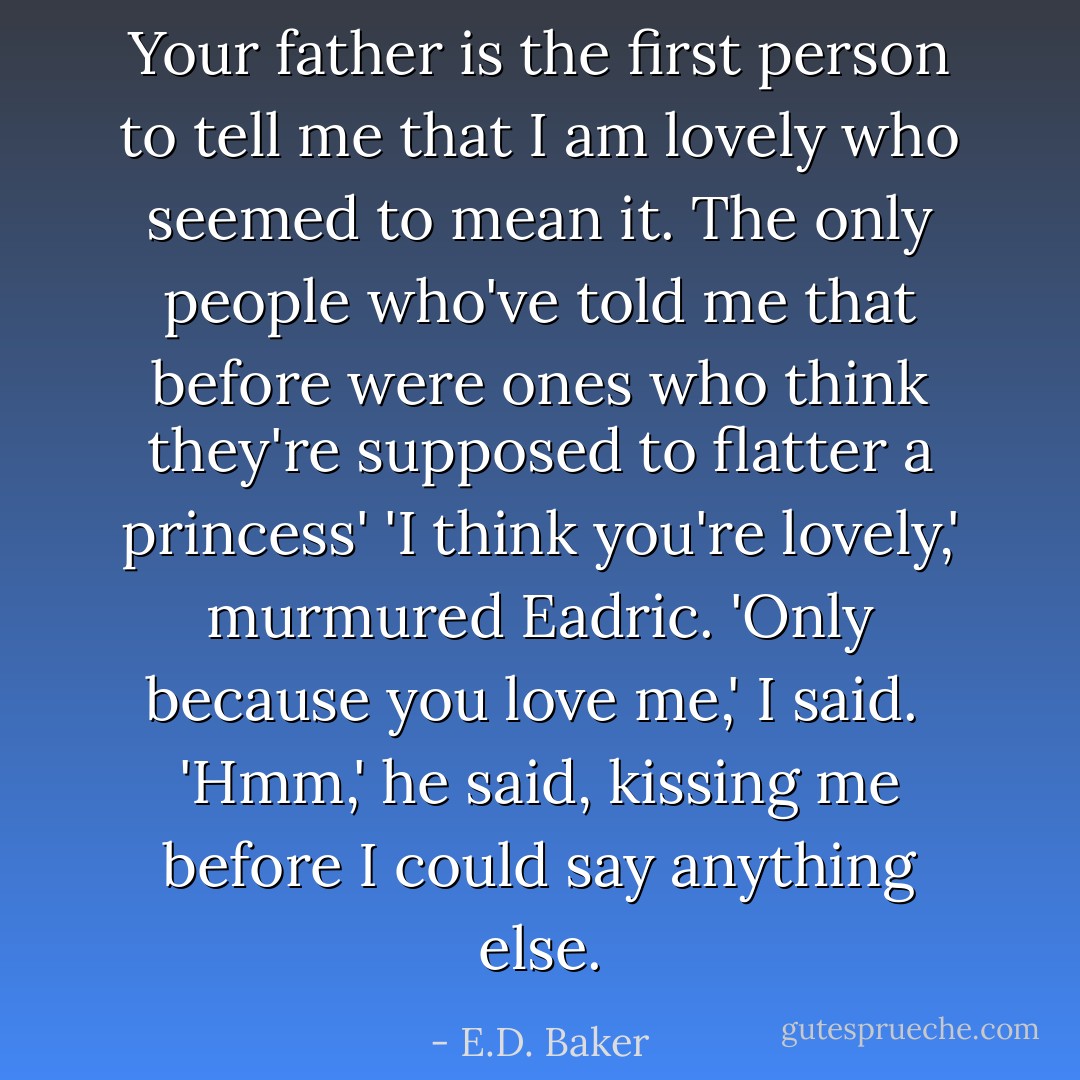 Your father is the first person to tell me that I am lovely who seemed to mean it. The only people who've told me that before were ones who think they're supposed to flatter a princess'<br />'I think you're lovely,' murmured Eadric.<br />'Only because you love me,' I said. <br />'Hmm,' he said, kissing me before I could say anything else. - E.D. Baker