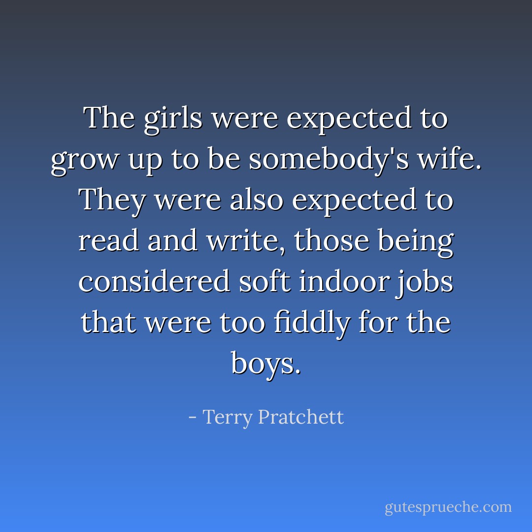 The girls were expected to grow up to be somebody's wife. They were also expected to read and write, those being considered soft indoor jobs that were too fiddly for the boys. - Terry Pratchett