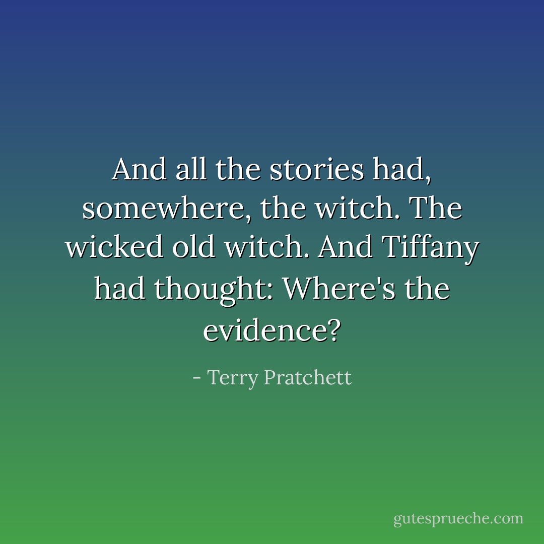And all the stories had, somewhere, the witch. The wicked old witch.<br />And Tiffany had thought: Where's the evidence? - Terry Pratchett