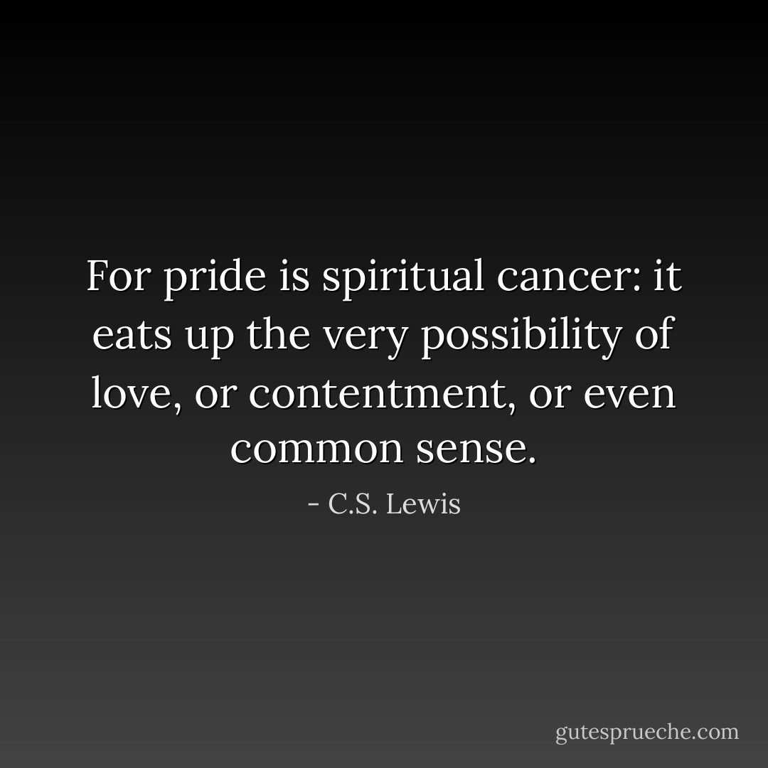 For pride is spiritual cancer: it eats up the very possibility of love, or contentment, or even common sense. - C.S. Lewis