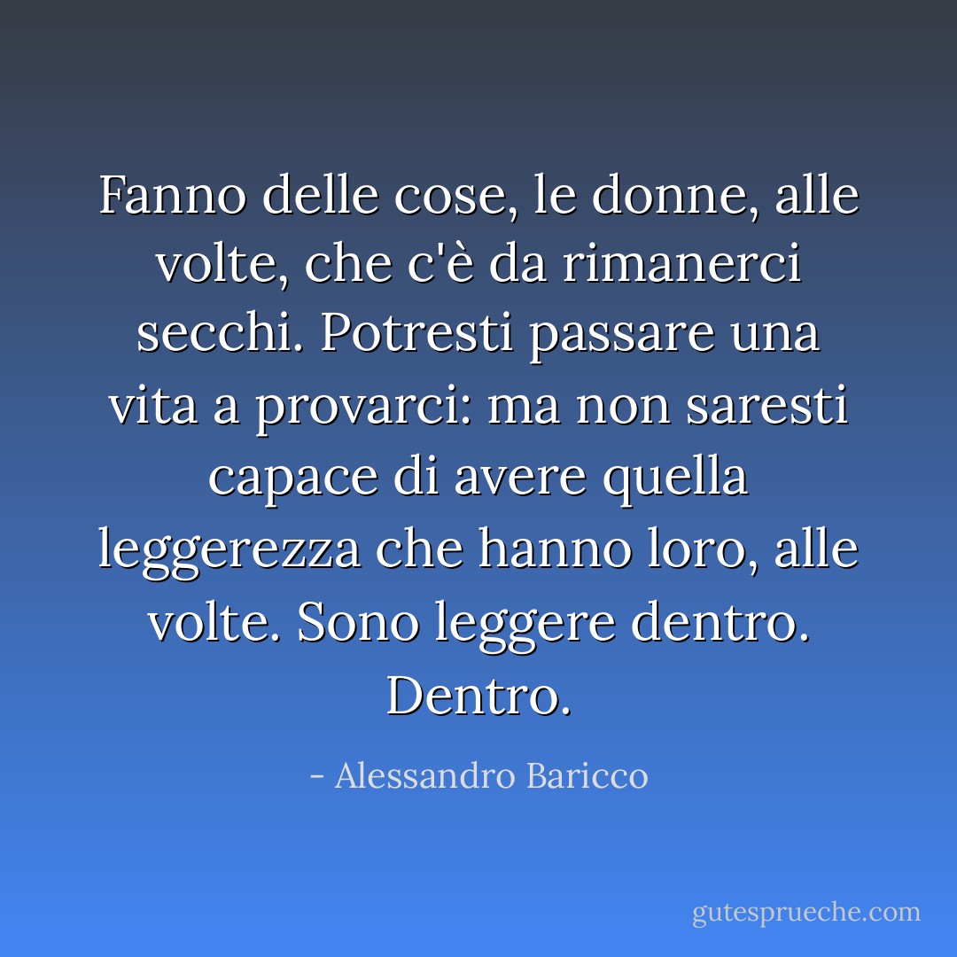 Fanno delle cose, le donne, alle volte, che c'è da rimanerci secchi. Potresti passare una vita a provarci: ma non saresti capace di avere quella leggerezza che hanno loro, alle volte. Sono leggere dentro. Dentro. - Alessandro Baricco