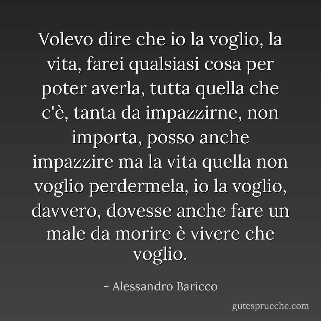 Volevo dire che io la voglio, la vita, farei qualsiasi cosa per poter averla, tutta quella che c'è, tanta da impazzirne, non importa, posso anche impazzire ma la vita quella non voglio perdermela, io la voglio, davvero, dovesse anche fare un male da morire è vivere che voglio. - Alessandro Baricco