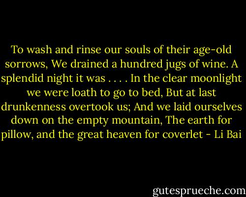 To wash and rinse our souls of their age-old sorrows,<br />We drained a hundred jugs of wine.<br />A splendid night it was . . . .<br />In the clear moonlight we were loath to go to bed,<br />But at last drunkenness overtook us;<br />And we laid ourselves down on the empty mountain,<br />The earth for pillow, and the great heaven for coverlet - Li Bai