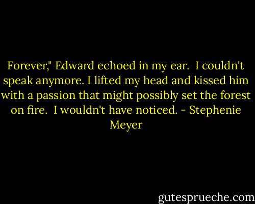 Forever," Edward echoed in my ear. <br />I couldn't speak anymore. I lifted my head and kissed him with a passion that might possibly set the forest on fire. <br />I wouldn't have noticed. - Stephenie Meyer