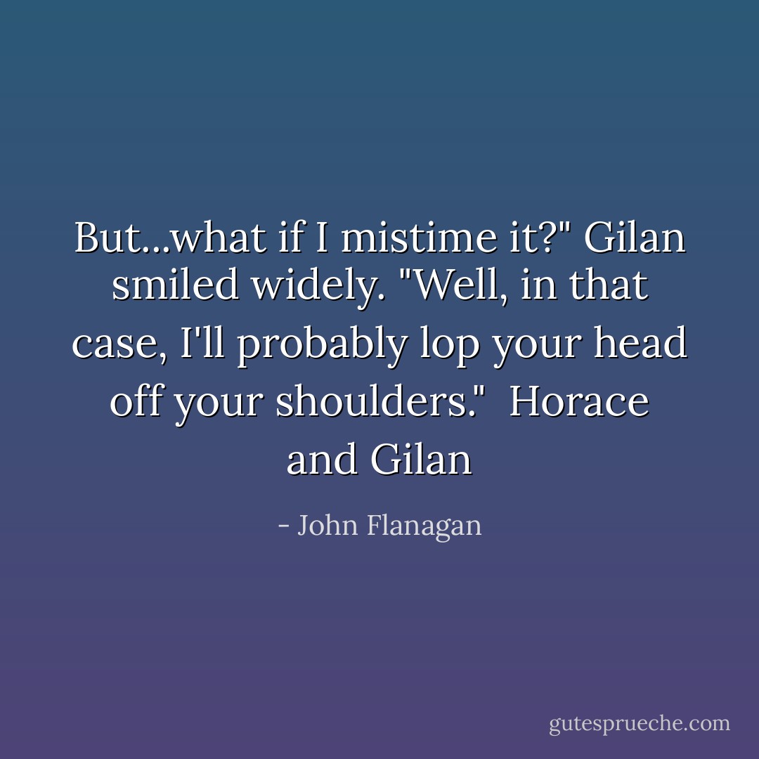 But...what if I mistime it?"<br />Gilan smiled widely. "Well, in that case, I'll probably lop your head off your shoulders."<br /><br />Horace and Gilan - John Flanagan