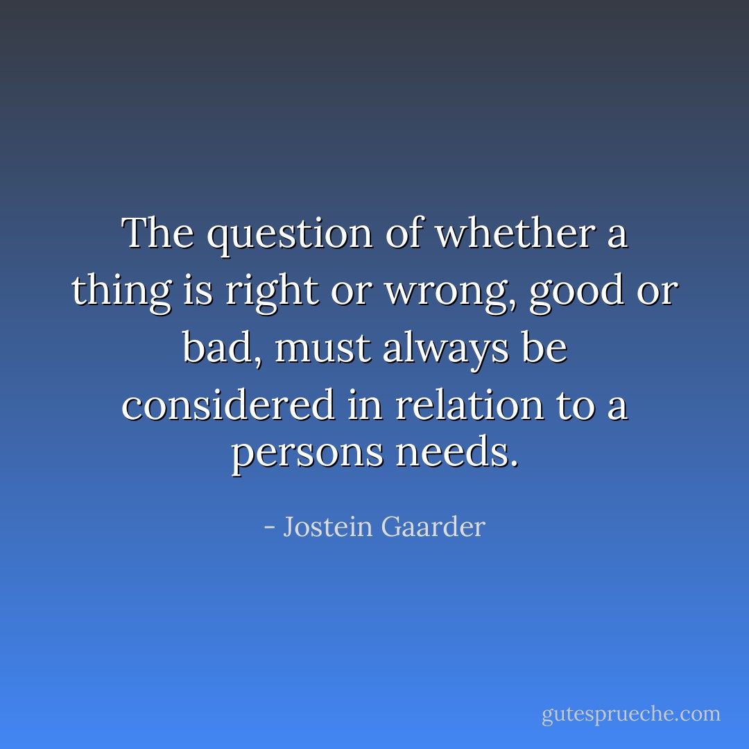 The question of whether a thing is right or wrong, good or bad, must always be considered in relation to a persons needs. - Jostein Gaarder