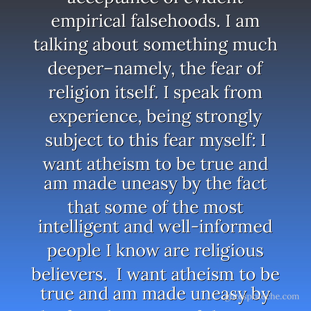 In speaking of the fear of religion, I don’t mean to refer to the entirely reasonable hostility toward certain established religions and religious institutions, in virtue of their objectionable moral doctrines, social policies, and political influence. Nor am I referring to the association of many religious beliefs with superstition and the acceptance of evident empirical falsehoods. I am talking about something much deeper–namely, the fear of religion itself. I speak from experience, being strongly subject to this fear myself: I want atheism to be true and am made uneasy by the fact that some of the most intelligent and well-informed people I know are religious believers.<br /><br />I want atheism to be true and am made uneasy by the fact that some of the most intelligent and well-informed people I know are religious believers. It isn’t just that I don’t believe in God and, naturally, hope that I’m right in my belief. It’s that I hope there is no God! I don’t want there to be a God; I don’t want the universe to be like that.”(”The Last Word” by Thomas Nagel, Oxford University Press: 1997) - Thomas Nagel