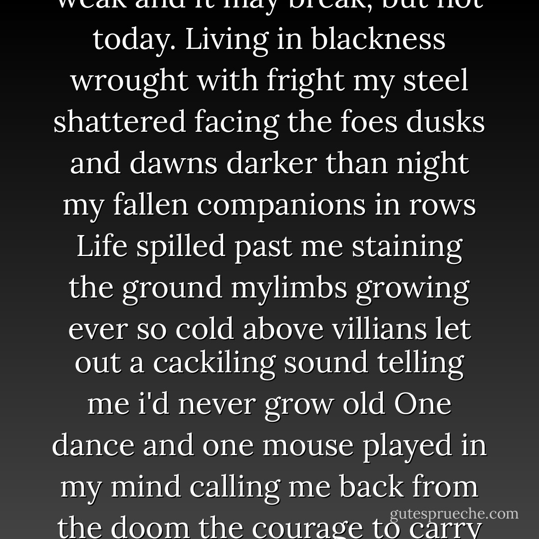 On a long journey to Glen-Stone<br />Isailed into its shade<br />there before me she proudly shone<br />my decision was already made.<br />A lass who bore the light of the town<br />her fur of ivory thread<br />how she danced is stuck in my crown<br />and back to this glen my boat led.<br />Twenty some seasons have since passed<br />since her eyes and mine both met<br />through lands unnamed and wildly vast<br />my blade slaying every threat<br />Wolf, hawk, fox, and snake<br />can't stand in my way<br />my body is weak and it may break,<br />but not today.<br />Living in blackness wrought with fright<br />my steel shattered facing the foes<br />dusks and dawns darker than night<br />my fallen companions in rows<br />Life spilled past me staining the ground<br />mylimbs growing ever so cold<br />above villians let out a cackiling sound<br />telling me i'd never grow old<br />One dance and one mouse played in my mind<br />calling me back from the doom<br />the courage to carry on i did find<br />to raise me out of my tomb<br />Wolf, hawk, fox, and snake<br />can't stand in my way<br />my body is weak and it may break<br />though not today<br />Battered and bruised i stood to my paws<br />raised what little i owned<br />predators growled caring not for my cause<br />of the mouse that shone light off Glen-stone<br />Wolf, hawk, fox, and snake<br />can't tand in my way<br />my body is weak and it may break<br />though not today. -The Ballad Of The Ivory Lass - David Petersen