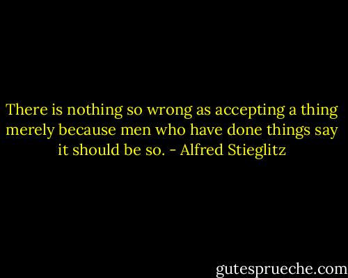 There is nothing so wrong as accepting a thing merely because men who have done things say it should be so. - Alfred Stieglitz