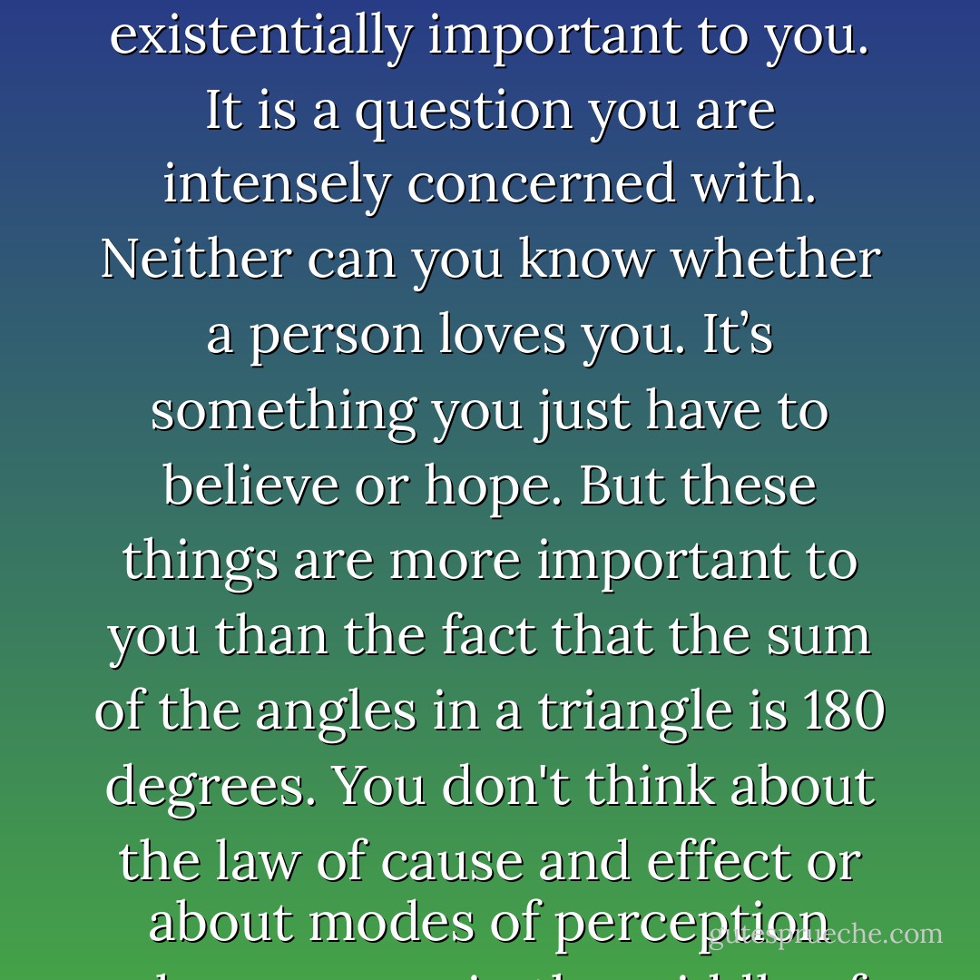 You can never know if a person forgives you when you wrong them. Therefore it is existentially important to you. It is a question you are intensely concerned with. Neither can you know whether a person loves you. It’s something you just have to believe or hope. But these things are more important to you than the fact that the sum of the angles in a triangle is 180 degrees. You don't think about the law of cause and effect or about modes of perception when you are in the middle of your first kiss. - Jostein Gaarder