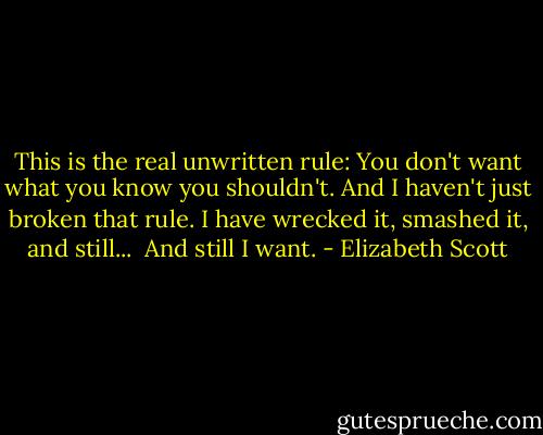 This is the real unwritten rule: You don't want what you know you shouldn't. And I haven't just broken that rule. I have wrecked it, smashed it, and still...<br /> And still I want. - Elizabeth Scott
