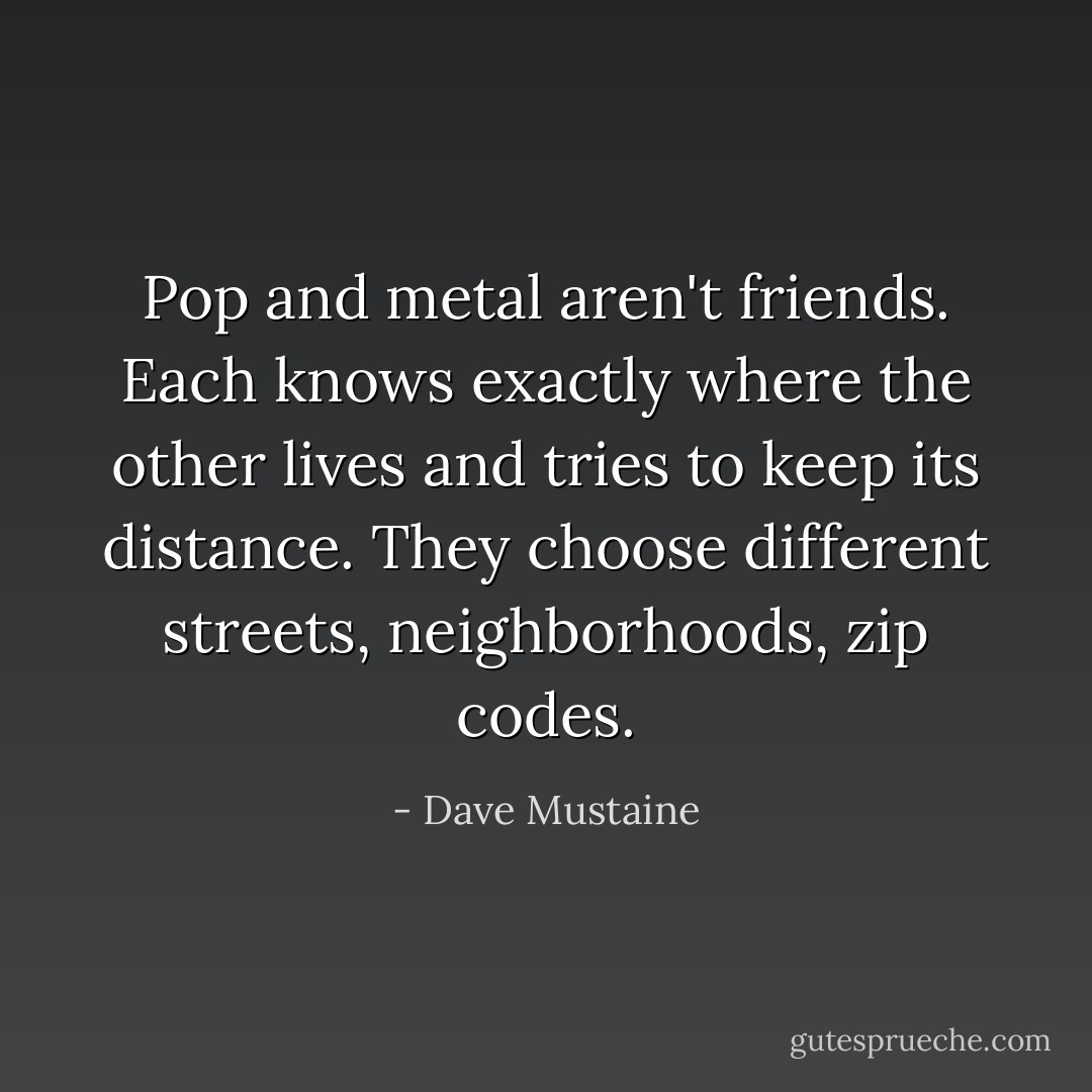 Pop and metal aren't friends. Each knows exactly where the other lives and tries to keep its distance. They choose different streets, neighborhoods, zip codes. - Dave Mustaine