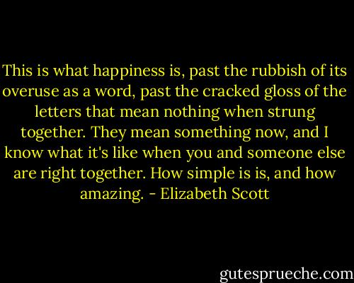 This is what happiness is, past the rubbish of its overuse as a word, past the cracked gloss of the letters that mean nothing when strung together. They mean something now, and I know what it's like when you and someone else are right together. How simple is is, and how amazing. - Elizabeth Scott