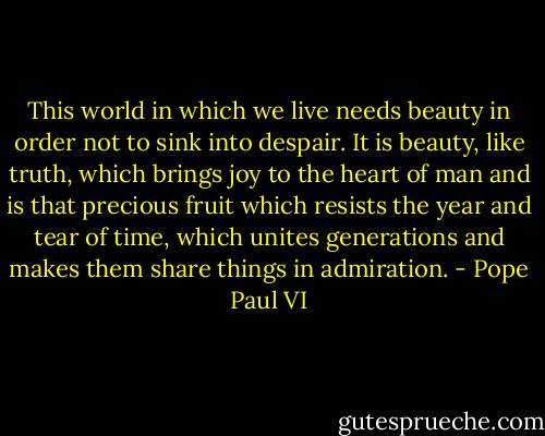 This world in which we live needs beauty in order not to sink into despair. It is beauty, like truth, which brings joy to the heart of man and is that precious fruit which resists the year and tear of time, which unites generations and makes them share things in admiration. - Pope Paul VI