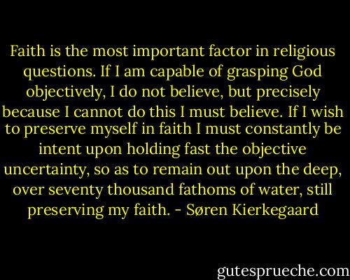 Faith is the most important factor in religious questions. If I am capable of grasping God objectively, I do not believe, but precisely because I cannot do this I must believe. If I wish to preserve myself in faith I must constantly be intent upon holding fast the objective uncertainty, so as to remain out upon the deep, over seventy thousand fathoms of water, still preserving my faith. - Søren Kierkegaard
