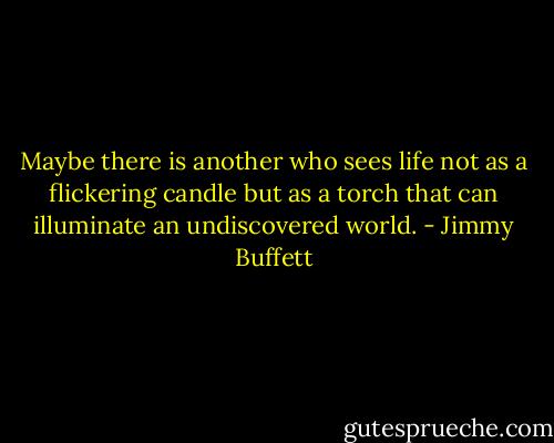 Maybe there is another who sees life not as a flickering candle but as a torch that can illuminate an undiscovered world. - Jimmy Buffett