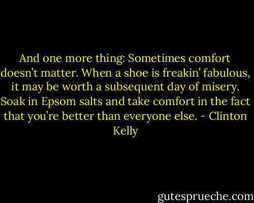 And one more thing: Sometimes comfort doesn’t matter. When a shoe is freakin’ fabulous, it may be worth a subsequent day of misery. Soak in Epsom salts and take comfort in the fact that you’re better than everyone else. - Clinton Kelly