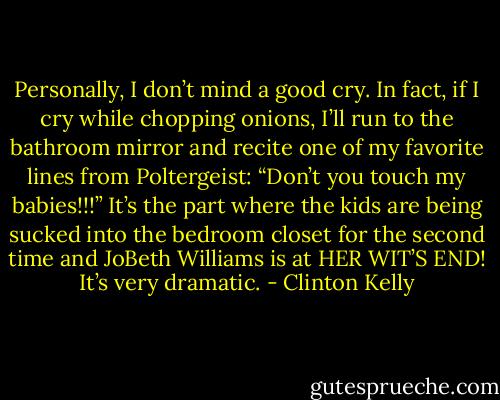 Personally, I don’t mind a good cry. In fact, if I cry while chopping onions, I’ll run to the bathroom mirror and recite one of my favorite lines from Poltergeist: “Don’t you touch my babies!!!” It’s the part where the kids are being sucked into the bedroom closet for the second time and JoBeth Williams is at HER WIT’S END! It’s very dramatic. - Clinton Kelly